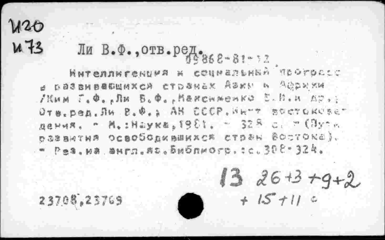 ﻿Ц-го
Ли в-Ф-.°“.ред.868,81.12 _
Ннтеллиге.нимя и соцмальмыи пв о гр с. с с й г* аз ви васшихс« ctdsmcX Aars* ь Африки /Ким Г.Ф.Р Ли F> <, Ф, f Кахе** мем ко F ■ 1‘ • и л;? , \ Отв.ред.Ли Р.Ф.> АН СССР,^н~т «с. <;•: с кс ?.«.-деичя. - И* : Н«ука , 1? С t. - 52А с< ~ (Пу-,-. развитым осеоЗодквшихс» стран Востоке:),. - РеЗ.и» англ.яс » Библиогр . : е».	f • 32^.
2 37.08‘,2>7й9
/3 ^б^^-д+-Л-
+ tS-fl!